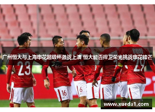 广州恒大与上海申花超级杯激战上演 恒大能否捍卫荣光挑战申花锋芒
