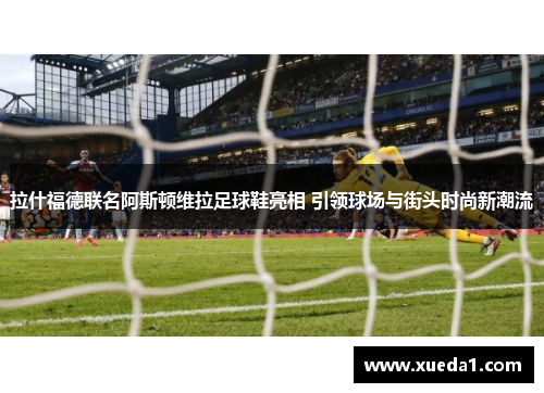 拉什福德联名阿斯顿维拉足球鞋亮相 引领球场与街头时尚新潮流